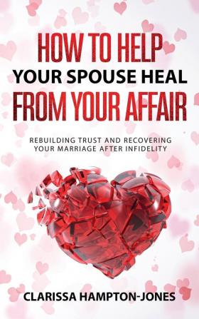 How to Help Your Spouse Heal From Your Affair: Rebuilding Trust and Recovering Your Marriage After Infidelity