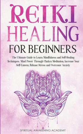 Reiki Healing for Beginners: The Ultimate Guide to Learn Mindfulness and Self-Healing Techniques. Mind Power Through Chakra Meditation Increase Your Self-Esteem Release Stress and Overcome Anxiety