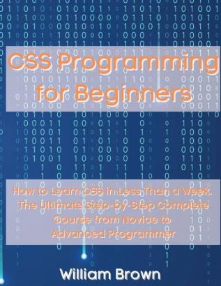 CSS Programming for Beginners: How to Learn CSS in Less Than a Week. The Ultimate Step-by-Step Complete Course from Novice to Advanced Programmer