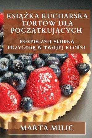 Książka Kucharska Tortów Dla Początkujących: Rozpocznij Slodką Przygodę W Twojej Kuchni (Polish Edition)