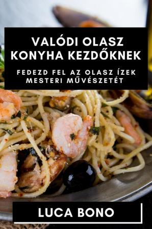 Valódi Olasz Konyha Kezdőknek: Fedezd Fel Az Olasz Ízek Mesteri Művészetét (Hungarian Edition)