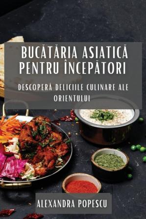 Bucătăria Asiatică Pentru Începători: Descoperă Deliciile Culinare Ale Orientului (Romanian Edition)