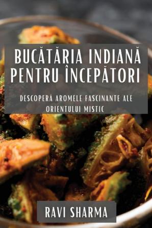 Bucătăria Indiană Pentru Începători: Descoperă Aromele Fascinante Ale Orientului Mistic (Romanian Edition)