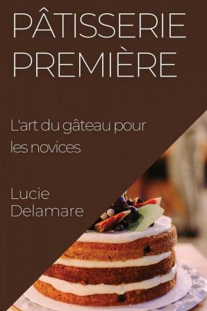 Pâtisserie Première: L'Art Du Gâteau Pour Les Novices (French Edition)