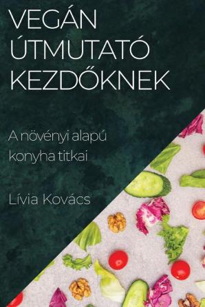 Vegán Útmutató Kezdőknek: A Növényi Alapú Konyha Titkai (Hungarian Edition)