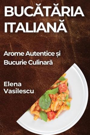 Bucătăria Italiană: Arome Autentice Și Bucurie Culinară (Romanian Edition)