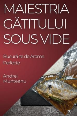 Maiestria Gătitului Sous Vide: Bucură-Te De Arome Perfecte (Romanian Edition)