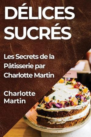 Délices Sucrés: Les Secrets De La Pâtisserie Par Charlotte Martin (French Edition)