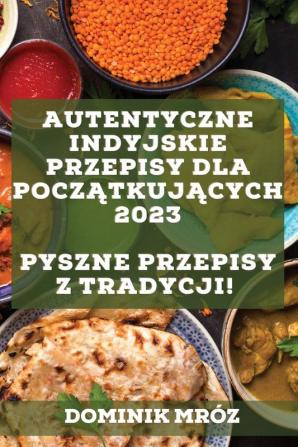 Autentyczne Indyjskie Przepisy Dla Początkujących 2023: Pyszne Przepisy Z Tradycji! (Polish Edition)