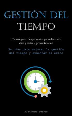 Gestión Del Tiempo: Cómo Organizar Mejor Su Tiempo, Trabajar Más Duro Y Evitar La Procrastinación (Su Plan Para Mejorar La Gestión Del Tiempo Y Aumentar El Éxito) (Spanish Edition)