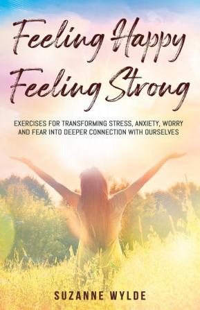 Feeling Happy Feeling Strong: Exercises for Transforming Stress Anxiety Worry and Fear into Deeper Connection with Ourselves