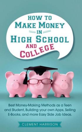 How to Make Money in High School and College: Best Money Making Methods as a Teen and Student Building Your Own Apps Selling E-books and More Easy Side Job Ideas