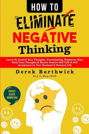 How to Eliminate Negative Thinking: Learn To Control Your Thoughts Overthinking Negativity Bias Heal Toxic Thoughts & Master Positive Self Talk & Self Acceptance In Your Business & Personal Life