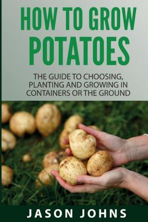 How To Grow Potatoes: The Guide To Choosing Planting And Growing In Containers Or The Ground: 25 (Inspiring Gardening Ideas)