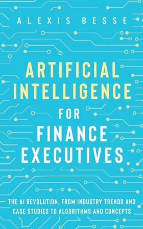 Artificial Intelligence for Finance Executives: The AI revolution from industry trends and case studies to algorithms and concepts