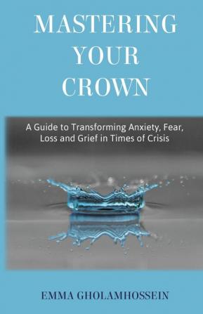 Mastering Your Crown: A Guide to Transforming Anxiety Fear Loss and Grief in Times of Crisis