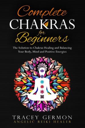 Complete Chakras for Beginners: The solution to Chakras Healing and Balancing Your Body Mind and Positive Energies