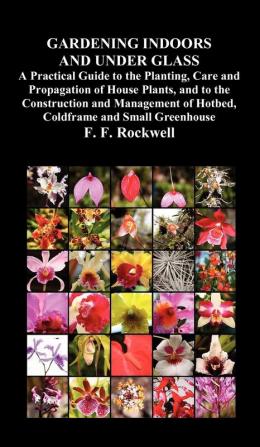 Gardening Indoors and Under Glass: A Practical Guide to the Planting Care and Propagation of House Plants and to the Construction and Management of Hotbed Coldframe and Small Greenhouse