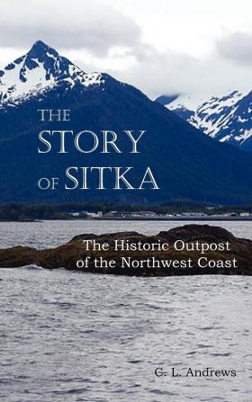 The Story of Sitka The Historic Outpost of the Northwest Coast (Fully Illustrated.)