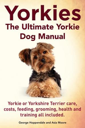 Yorkies. the Ultimate Yorkie Dog Manual. Yorkies or Yorkshire Terriers Care Costs Feeding Grooming Health and Training All Included.