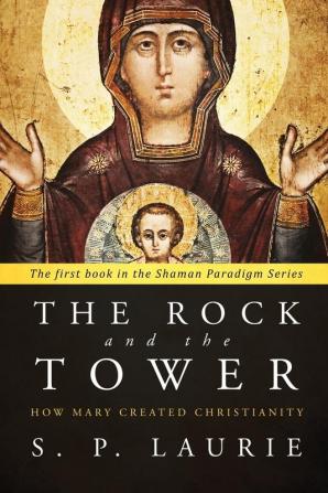 The Rock and the Tower: How Mary Created Christianity: 1 (The Shaman Paradigm)