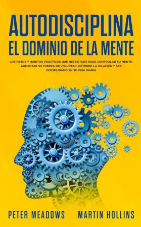 Autodisciplina: El Dominio de la Mente: Los Pasos y Habitos Practicos Que Necesitara Para Controlar Su Mente Aumentar Su Fuerza De Voluntad Detener La Dilacion Y Ser Disciplinado En Su Vida Diaria