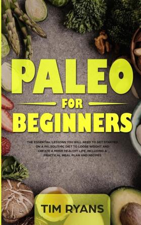 Paleo For Beginners: The Essential Lessons You Will Need To Get Started On A Paleolithic Diet To Loose Weight And Create A More Healthy Life Including A Practical Meal Plan And Recipes