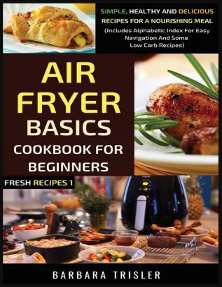 Air Fryer Cookbook Basics For Beginners: Simple Healthy And Delicious Recipes For A Nourishing Meal (Includes Alphabetic Index For Easy Navigation And Some Low Carb Recipes): 1 (Fresh Recipes)