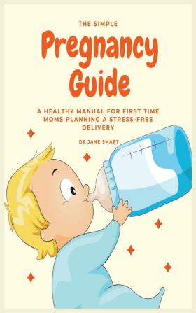 The Simple Pregnancy Guide: A Healthy Manual For First Time Moms Planning A Stress-Free Delivery