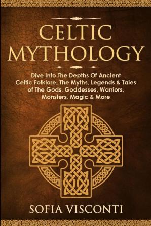 Celtic Mythology: Dive Into The Depths Of Ancient Celtic Folklore The Myths Legends & Tales of The Gods Goddesses Warriors Monsters Magic & More