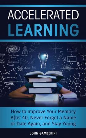 Accelerated Learning: How to Improve Your Memory After 40 Never Forget a Name or Date Again and Stay Young