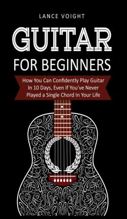 Guitar for Beginners: How You Can Confidently Play Guitar In 10 Days Even If You've Never Played a Single Chord In Your Life