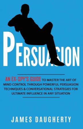 Persuasion: An Ex-SPY's Guide to Master the Art of Mind Control Through Powerful Persuasion Techniques & Conversational Tactics for Ultimate Influence in Any Situation: 4 (Spy Self-Help)