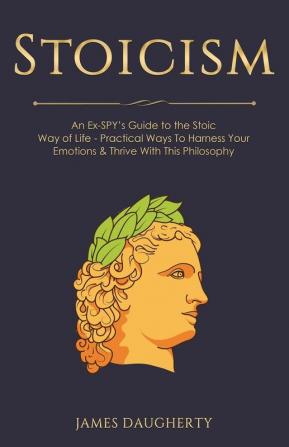 Stoicism: An Ex-SPY's Guide to the Stoic Way of Life - Practical Ways To Harness Your Emotions & Thrive With This Philosophy: 10 (Spy Self-Help)