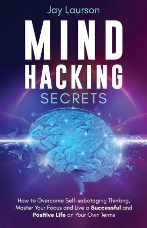 Mind Hacking Secrets: How to Overcome Self-sabotaging Thinking Master Your Focus and Live a Successful and Positive Life on Your Own Terms