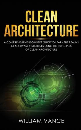 Clean Architecture: A Comprehensive Beginners Guide to Learn the Realms of Software Structures Using the Principles of Clean Architecture: 1