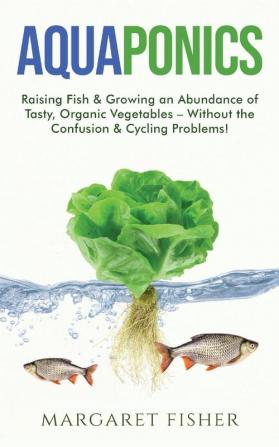 Aquaponics: Raising Fish & Growing an Abundance of Tasty Organic Vegetables - Without the Confusion & Cycling Problems!