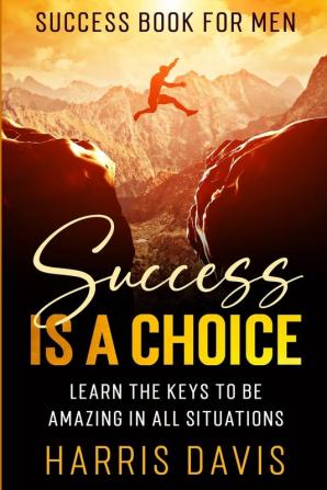 Success Book For Men: Success Is A Choice - Learn The Keys To Be Amazing In All Situations