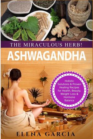 Ashwagandha - The Miraculous Herb!: Holistic Solutions & Proven Healing Recipes for Health Beauty Weight Loss & Hormone Balance: 1 (Natural Remedies Holistic Health)