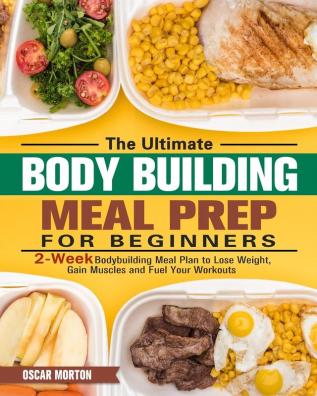 The Ultimate Bodybuilding Meal Prep for Beginners: 2-Week Bodybuilding Meal Plan to Lose Weight Gain Muscles and Fuel Your Workouts