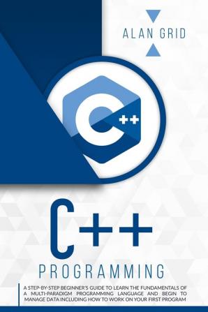 C++ Programming: A Step-By-Step Beginner's Guide to Learn the Fundamentals of a Multi-Paradigm Programming Language and Begin to Manage Data Including ... on Your First Program: 2 (Computer Science)