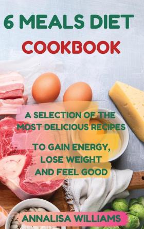 6 Meals Diet Cookbook: A Selection of the Most Delicious Recipes to Gain Energy Lose Weight and Feel Good