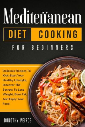 Mediterranean Diet Cooking for Beginners: Delicious Recipes To Kick-Start Healthy Lifestyle Discover The Secrets To Lose Weight Burn Fat And Enjoy Your Food