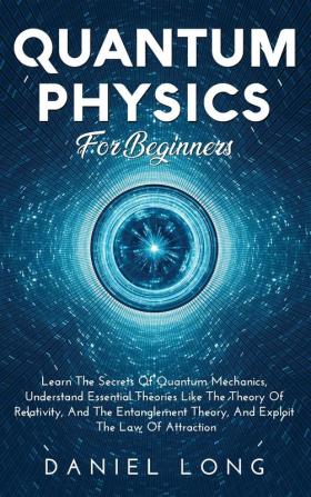 Quantum Physics: Learn The Secrets Of Quantum Mechanics Understand Essential Theories Like The Theory Of Relativity And The Entanglement Theory And Exploit The Law Of Attraction