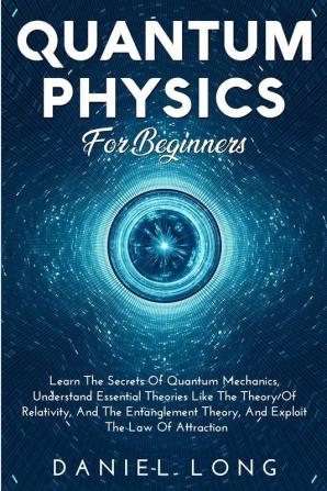 Quantum Physics: Learn The Secrets Of Quantum Mechanics Understand Essential Theories Like The Theory Of Relativity And The Entanglement Theory And Exploit The Law Of Attraction