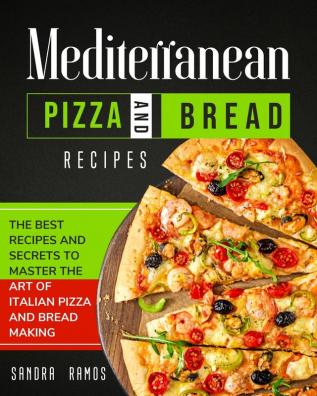 Mediterranean Pizza and Bread Recipes: The Best Recipes and Secrets To Master The Art Of Italian Pizza and Bread Making