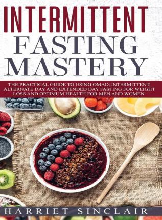 Intermittent Fasting Mastery: The Practical Guide to Using OMAD Intermittent Alternate Day and Extended Day Fasting for Weight Loss and Optimum Health for Men and Women