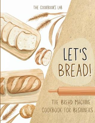 Let's Bread!-The Bread Machine Cookbook for Beginners: The Ultimate 100 + 1 No-Fuss and Easy to Follow Bread Machine Recipes Guide for Your Tasty Homemade Bread to Bake by Any Kind of Bread Maker