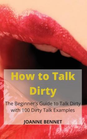 How to Talk Dirty: The Beginner's Guide to Talk Dirty with 100 Dirty Talk Examples