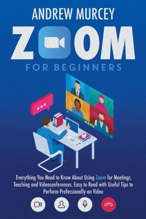 Zoom for Beginners: Everything You Need to Know About Using Zoom for Meetings Teaching and Videoconferences. Easy to Read with Useful Tips to Perform Professionally on Video